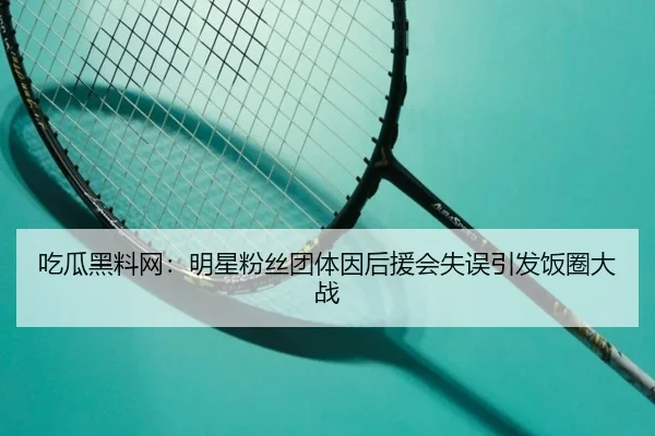 吃瓜黑料网：明星粉丝团体因后援会失误引发饭圈大战